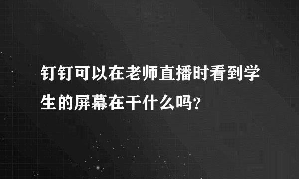 钉钉可以在老师直播时看到学生的屏幕在干什么吗？