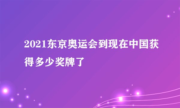 2021东京奥运会到现在中国获得多少奖牌了