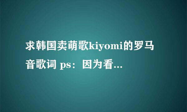 求韩国卖萌歌kiyomi的罗马音歌词 ps：因为看多了罗马音实在看不懂中文音译了