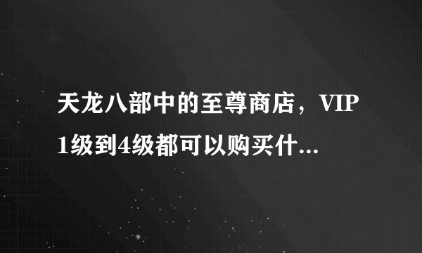 天龙八部中的至尊商店，VIP1级到4级都可以购买什么，求大神详细解答