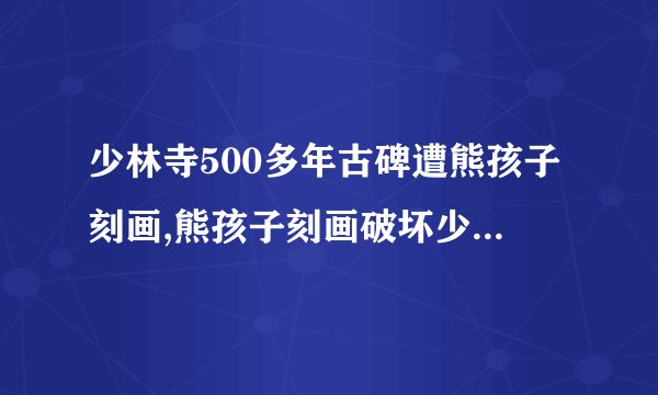 少林寺500多年古碑遭熊孩子刻画,熊孩子刻画破坏少林寺500多年古碑