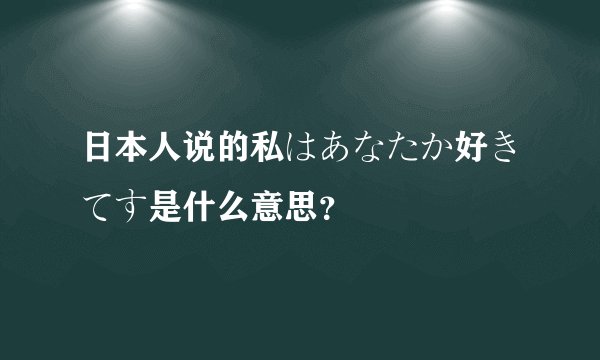 日本人说的私はあなたか好きてす是什么意思？