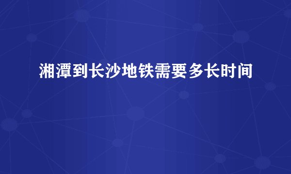 湘潭到长沙地铁需要多长时间