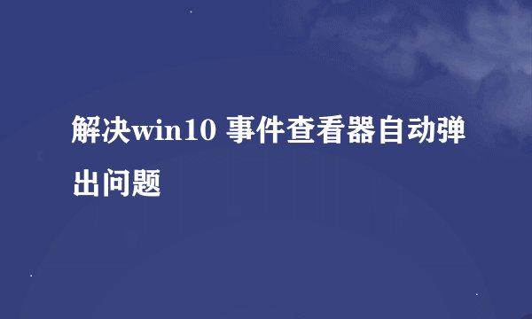 解决win10 事件查看器自动弹出问题