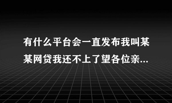 有什么平台会一直发布我叫某某网贷我还不上了望各位亲朋好友同事领导帮我恳请的这类求助信息