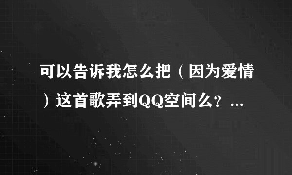 可以告诉我怎么把（因为爱情）这首歌弄到QQ空间么？邮箱414191208@qq.com ！急。谢谢！！！