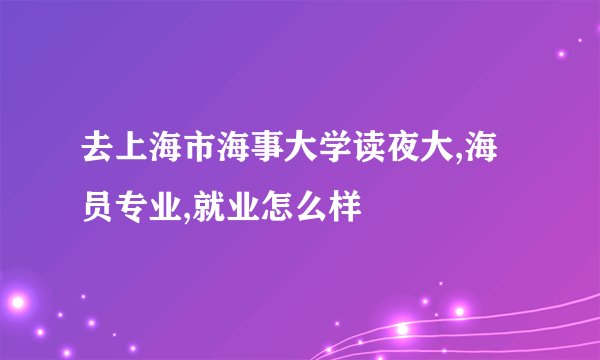 去上海市海事大学读夜大,海员专业,就业怎么样