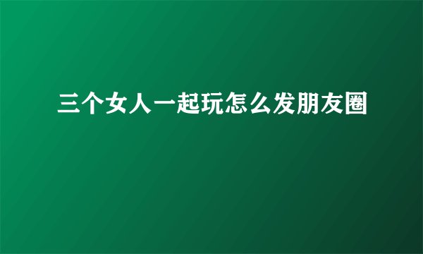 三个女人一起玩怎么发朋友圈