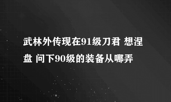 武林外传现在91级刀君 想涅盘 问下90级的装备从哪弄
