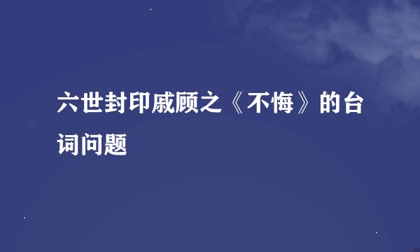 六世封印戚顾之《不悔》的台词问题