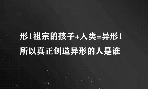 形1祖宗的孩子+人类=异形1所以真正创造异形的人是谁