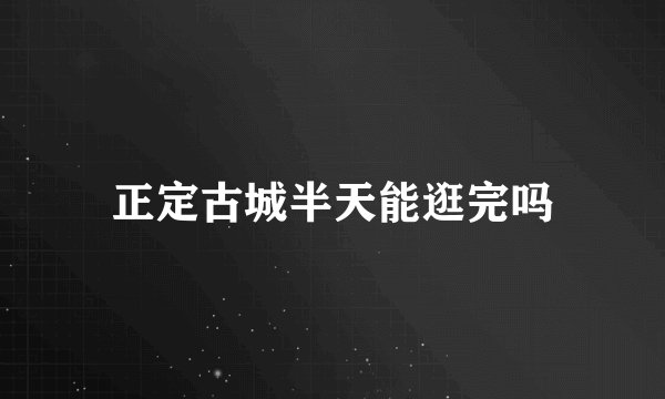 正定古城半天能逛完吗