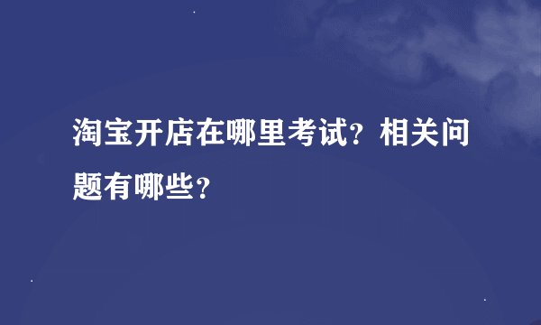淘宝开店在哪里考试？相关问题有哪些？