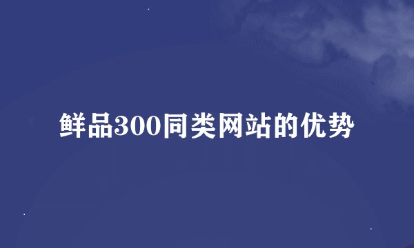 鲜品300同类网站的优势