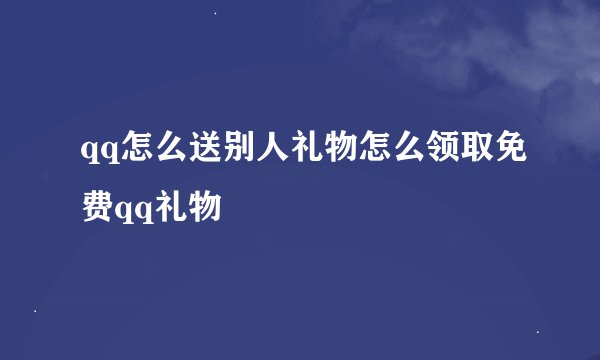 qq怎么送别人礼物怎么领取免费qq礼物