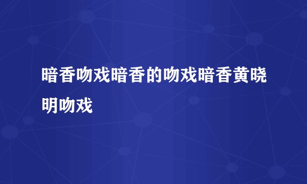 暗香吻戏暗香的吻戏暗香黄晓明吻戏