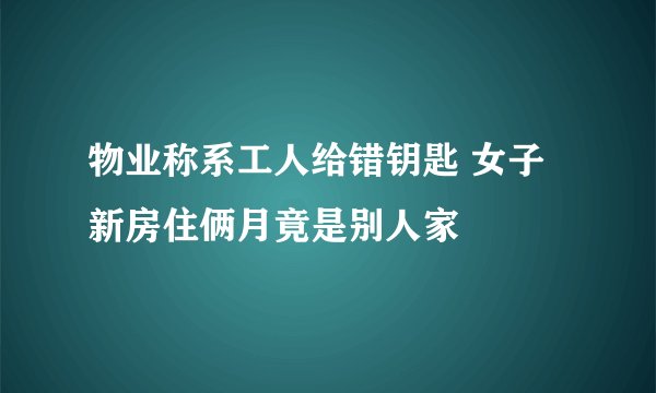 物业称系工人给错钥匙 女子新房住俩月竟是别人家