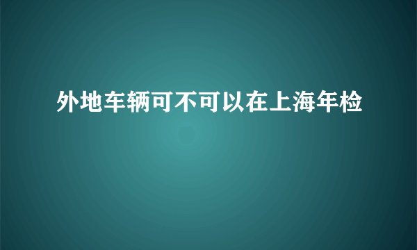 外地车辆可不可以在上海年检