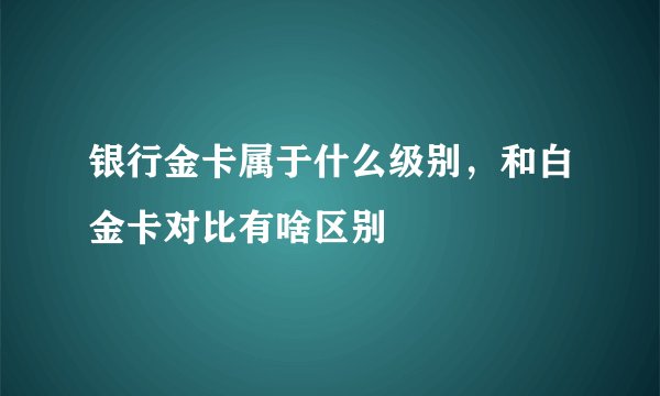 银行金卡属于什么级别，和白金卡对比有啥区别