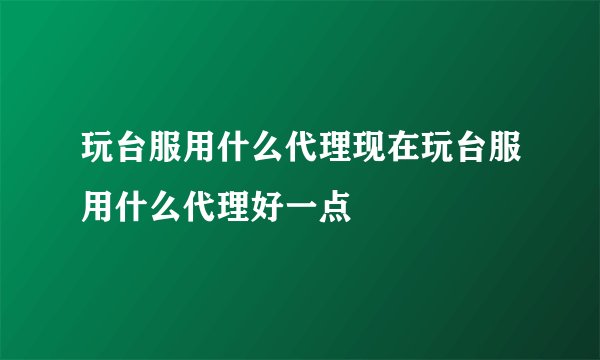 玩台服用什么代理现在玩台服用什么代理好一点