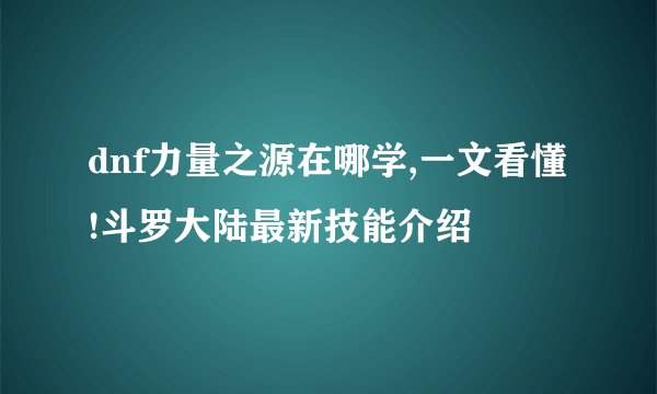dnf力量之源在哪学,一文看懂!斗罗大陆最新技能介绍
