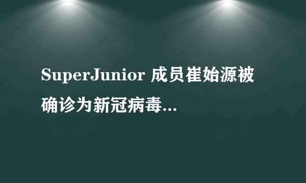 SuperJunior 成员崔始源被确诊为新冠病毒阳性,目前情况如