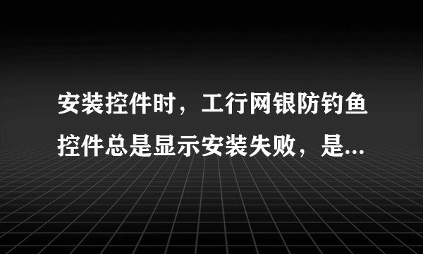 安装控件时，工行网银防钓鱼控件总是显示安装失败，是怎么回事现在登录总是显示代码错误或验证码失效错