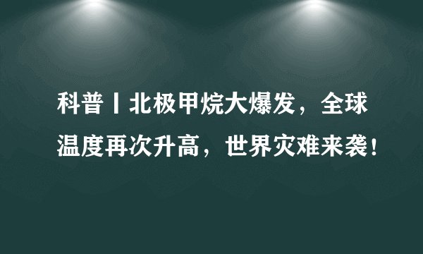 科普丨北极甲烷大爆发，全球温度再次升高，世界灾难来袭！