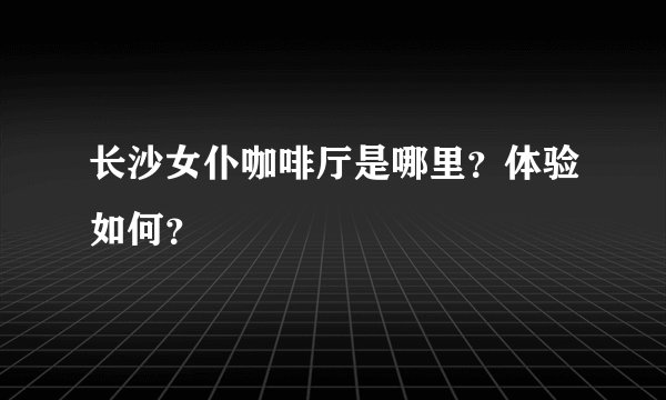 长沙女仆咖啡厅是哪里？体验如何？