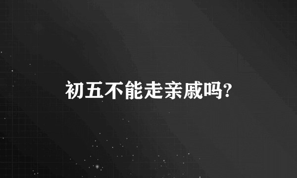 初五不能走亲戚吗?