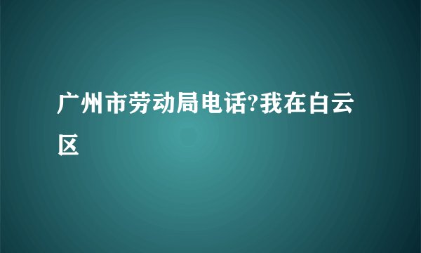 广州市劳动局电话?我在白云区