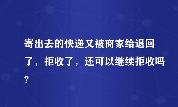 寄出去的快递又被商家给退回了，拒收了，还可以继续拒收吗？