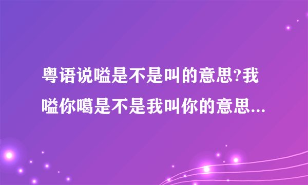 粤语说嗌是不是叫的意思?我嗌你噶是不是我叫你的意思???嗌是叫的意思吗??还有什么意思??