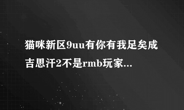 猫咪新区9uu有你有我足矣成吉思汗2不是rmb玩家玩新区好还是老区好