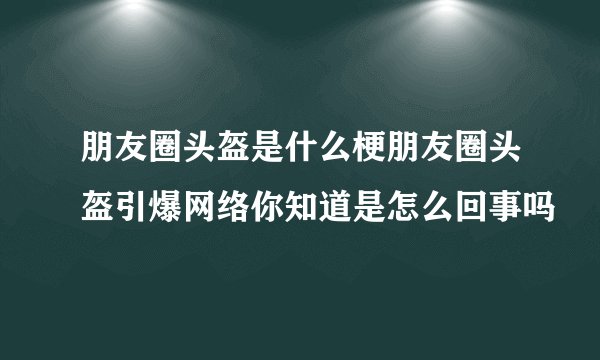朋友圈头盔是什么梗朋友圈头盔引爆网络你知道是怎么回事吗