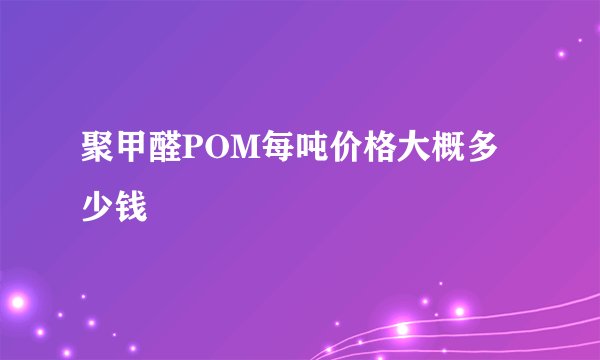 聚甲醛POM每吨价格大概多少钱