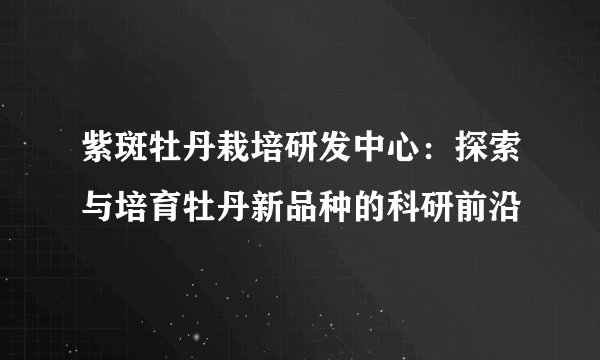 紫斑牡丹栽培研发中心：探索与培育牡丹新品种的科研前沿