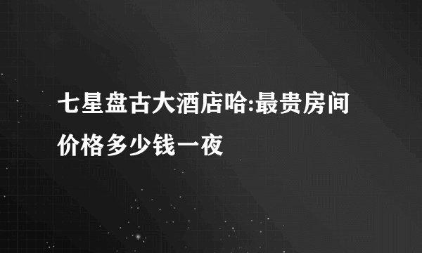 七星盘古大酒店哈:最贵房间价格多少钱一夜
