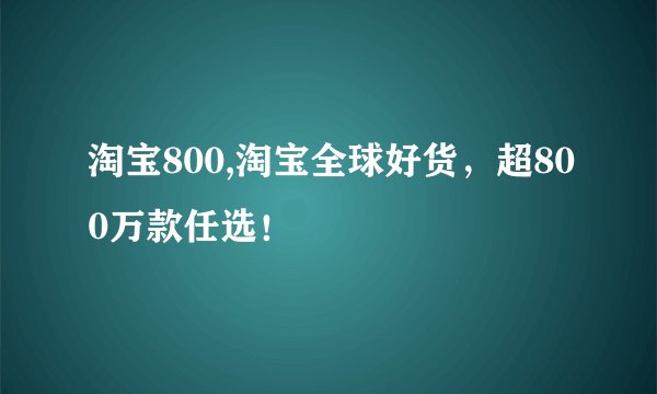 淘宝800,淘宝全球好货，超800万款任选！