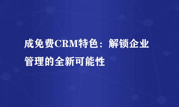 成免费CRM特色：解锁企业管理的全新可能性