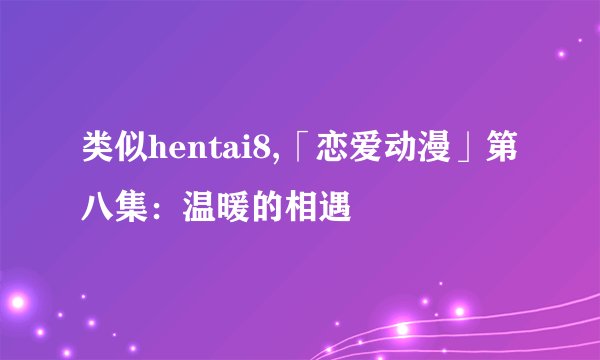 类似hentai8,「恋爱动漫」第八集：温暖的相遇