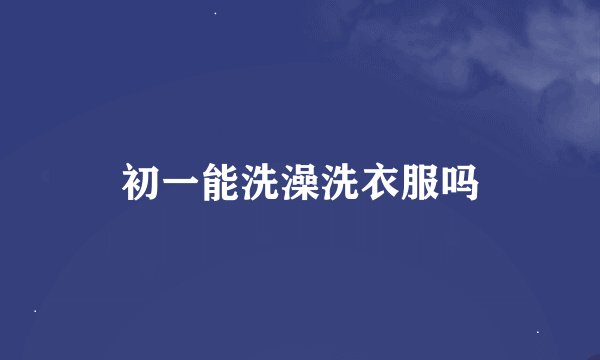 初一能洗澡洗衣服吗