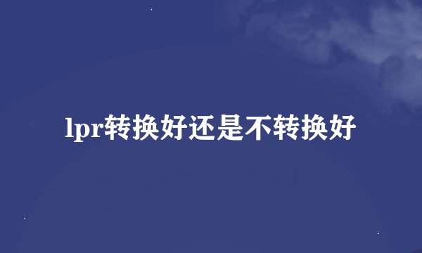 lpr转换好还是不转换好