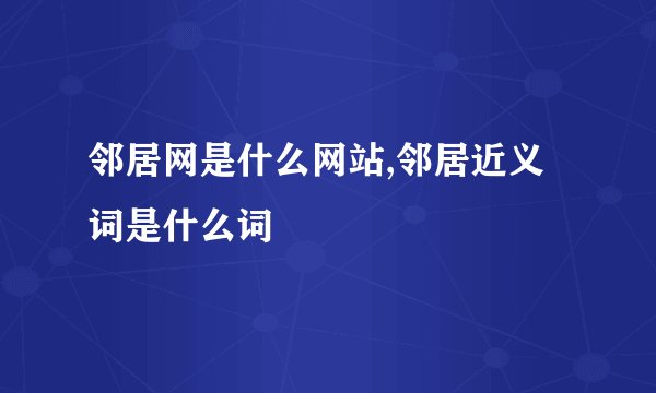 邻居网是什么网站,邻居近义词是什么词