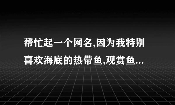 帮忙起一个网名,因为我特别喜欢海底的热带鱼,观赏鱼.所以请大侠们帮忙起一个文雅而又好听的网名!