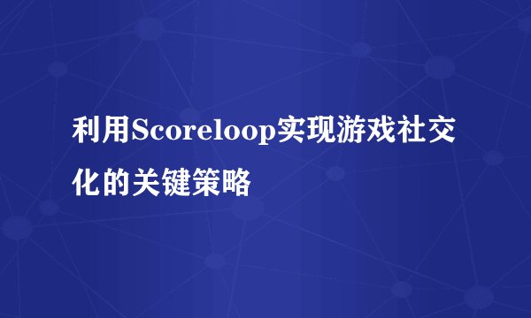 利用Scoreloop实现游戏社交化的关键策略