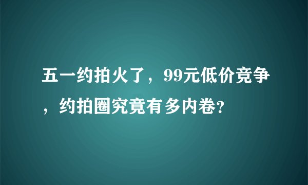 五一约拍火了，99元低价竞争，约拍圈究竟有多内卷？