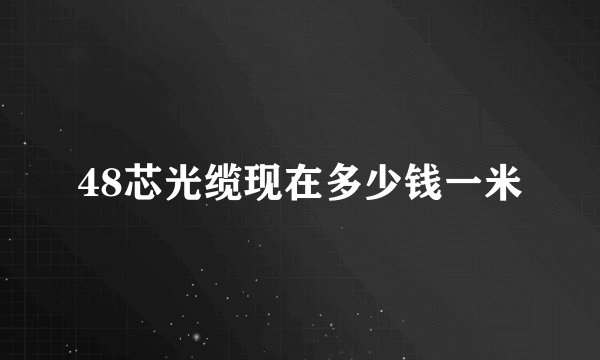 48芯光缆现在多少钱一米
