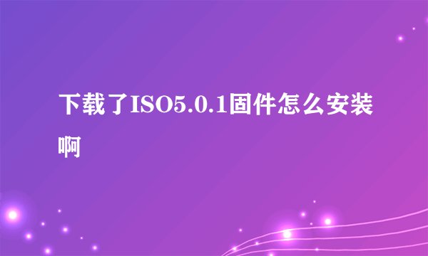 下载了ISO5.0.1固件怎么安装啊