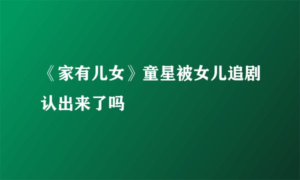 《家有儿女》童星被女儿追剧认出来了吗